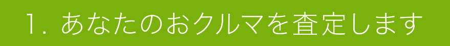 1. あなたのおクルマを査定します